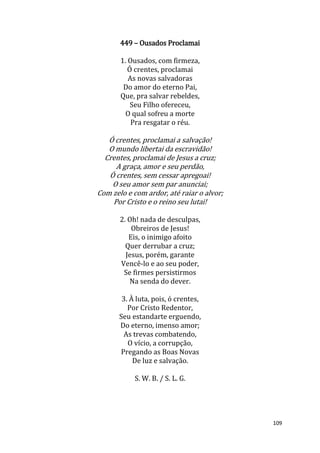 109
449 – Ousados Proclamai
1. Ousados, com firmeza,
Ó crentes, proclamai
As novas salvadoras
Do amor do eterno Pai,
Que, pra salvar rebeldes,
Seu Filho ofereceu,
O qual sofreu a morte
Pra resgatar o réu.
Ó crentes, proclamai a salvação!
O mundo libertai da escravidão!
Crentes, proclamai de Jesus a cruz;
A graça, amor e seu perdão,
Ó crentes, sem cessar apregoai!
O seu amor sem par anunciai;
Com zelo e com ardor, até raiar o alvor;
Por Cristo e o reino seu lutai!
2. Oh! nada de desculpas,
Obreiros de Jesus!
Eis, o inimigo afoito
Quer derrubar a cruz;
Jesus, porém, garante
Vencê-lo e ao seu poder,
Se firmes persistirmos
Na senda do dever.
3. À luta, pois, ó crentes,
Por Cristo Redentor,
Seu estandarte erguendo,
Do eterno, imenso amor;
As trevas combatendo,
O vício, a corrupção,
Pregando as Boas Novas
De luz e salvação.
S. W. B. / S. L. G.
 
