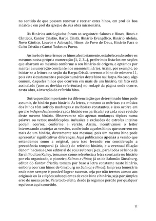 11
no sentido de que possam renovar e recriar estes hinos, em prol da boa
música e em prol da igreja e de sua obra missionária.
Os Hinários antologiados foram os seguintes: Salmos e Hinos, Hinos e
Cânticos, Cantor Cristão, Harpa Cristã, Hinário Evangélico, Hinário Aleluia,
Novo Cântico, Louvor e Adoração, Hinos do Povo de Deus, Hinário Para o
Culto Cristão e Cantai Todos os Povos.
Ao invés de inserirmos os hinos aleatoriamente, estabelecendo sobre os
mesmos nossa própria numeração (1, 2, 3...), preferimos lista-los em seções
que abarcam os mesmos conforme o seu hinário de origem, e optamos por
manter a numeração constante nos mesmos hinários. Assim, por exemplo, ao
iniciar-se a leitura na seção da Harpa Cristã, teremos o hino de número 11,
pois esta é exatamente a posição numérica deste hino na Harpa. No caso, algo
comum, daqueles hinos que ocorrem em mais de um hinário, tal fato está
assinalado (com as devidas referências) no rodapé da página onde ocorre,
nesta obra, a inserção do referido hino.
Outra questão importante é a diferenciação que determinado hino pode
assumir, de hinário para hinário. As letras, e mesmo as métricas e a música
dos hinos têm sofrido mudanças e melhorias constantes, e isso ocorre em
geral e independentemente a cada hinário em particular e a cada nova revisão
deste mesmo hinário. Observam-se não apenas mudanças tópicas numa
palavra ou verso; modificações, inclusões e exclusões de estrofes inteiras
podem ocorrer, conforme a versão. Assim, incentivamos o leitor
interessando a cotejar as versões, conferindo aqueles hinos que ocorrem em
mais de um hinário, diretamente nos mesmos, pois um mesmo hino pode
apresentar significativas diferenças. Aqui publicamos apenas a versão que
entendemos como a original, para isso levando em consideração a
precedência temporal (a idade) do referido hinário, e a eventual filiação
denominacional e/ou editorial de seus autores (p.ex., para todos os hinos de
Sarah Poulton Kalley, tomamos como referência a letra constante no hinário
por ela organizado, o pioneiro Salmos e Hinos; já os de Salomão Ginszburg,
editor do Cantor Cristão, tomam por base a letra constante neste hinário,
embora ocorram hinos de Ginzburg no Salmos e Hinos). Empresa temerária
onde nem sempre é possível lograr sucesso, seja por não termos acesso aos
originais ou às edições subsequentes de cada hino e hinário, seja por simples
erro de nossa parte. Para todo efeito, desde já rogamos perdão por qualquer
equívoco aqui cometido.
 