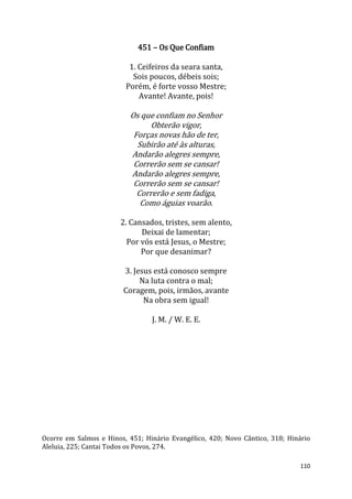 110
451 – Os Que Confiam
1. Ceifeiros da seara santa,
Sois poucos, débeis sois;
Porém, é forte vosso Mestre;
Avante! Avante, pois!
Os que confiam no Senhor
Obterão vigor,
Forças novas hão de ter,
Subirão até às alturas,
Andarão alegres sempre,
Correrão sem se cansar!
Andarão alegres sempre,
Correrão sem se cansar!
Correrão e sem fadiga,
Como águias voarão.
2. Cansados, tristes, sem alento,
Deixai de lamentar;
Por vós está Jesus, o Mestre;
Por que desanimar?
3. Jesus está conosco sempre
Na luta contra o mal;
Coragem, pois, irmãos, avante
Na obra sem igual!
J. M. / W. E. E.
Ocorre em Salmos e Hinos, 451; Hinário Evangélico, 420; Novo Cântico, 318; Hinário
Aleluia, 225; Cantai Todos os Povos, 274.
 