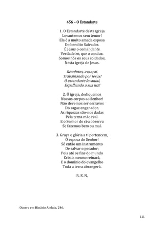 111
456 – O Estandarte
1. O Estandarte desta igreja
Levantemos sem temor!
Ela é a muito amada esposa
Do bendito Salvador.
É Jesus o comandante
Verdadeiro, que a conduz.
Somos nós os seus soldados,
Nesta igreja de Jesus.
Resolutos, avançai,
Trabalhando por Jesus!
O estandarte levantai,
Espalhando a sua luz!
2. Ó igreja, dediquemos
Nossos corpos ao Senhor!
Não devemos ser escravos
Do sagaz enganador.
As riquezas são-nos dadas
Pela terna mão real.
E o Senhor do céu observa
Se fazemos bem ou mal.
3. Graça e glória a ti pertencem,
Ó esposa do Senhor!
Sê então um instrumento
De salvar o pecador;
Pois até os fins do mundo
Cristo mesmo reinará,
E o domínio do evangelho
Toda a terra abrangerá.
R. E. N.
Ocorre em Hinário Aleluia, 246.
 