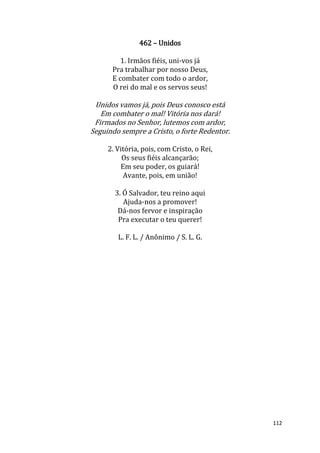 112
462 – Unidos
1. Irmãos fiéis, uni-vos já
Pra trabalhar por nosso Deus,
E combater com todo o ardor,
O rei do mal e os servos seus!
Unidos vamos já, pois Deus conosco está
Em combater o mal! Vitória nos dará!
Firmados no Senhor, lutemos com ardor,
Seguindo sempre a Cristo, o forte Redentor.
2. Vitória, pois, com Cristo, o Rei,
Os seus fiéis alcançarão;
Em seu poder, os guiará!
Avante, pois, em união!
3. Ó Salvador, teu reino aqui
Ajuda-nos a promover!
Dá-nos fervor e inspiração
Pra executar o teu querer!
L. F. L. / Anônimo / S. L. G.
 