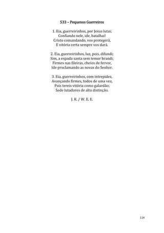 114
533 – Pequenos Guerreiros
1. Eia, guerreirinhos, por Jesus lutai;
Confiando nele, ide, batalhai!
Cristo comandando, vos protegerá,
E vitória certa sempre vos dará.
2. Eia, guerreirinhos, luz, pois, difundi;
Sim, a espada santa sem temor brandi;
Firmes nas fileiras, cheios de fervor,
Ide proclamando as novas do Senhor.
3. Eia, guerreirinhos, com intrepidez,
Avançando firmes, todos de uma vez,
Pois tereis vitória como galardão;
Sede lutadores de alta distinção.
J. R. / W. E. E.
 