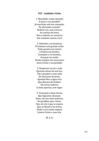 116
553 – Lealdade a Cristo
1. Mocidade, estais amando
A Jesus e seu pendão?
Já marchais sob seu comando,
De abrasado coração?
Dedicai-vos, sem reserva,
Ao serviço de Jesus,
Pois o inferno se conserva
Em combate contra a luz!
2. Defendei a sã doutrina;
Proclamai com grande ardor
Tudo quanto nos ensina
A Palavra do Senhor.
Combatei a vil mentira,
Avançai em união,
Tendo sempre em vossa mira
Jesus Cristo e seu pendão!
3. Despertai-vos já e vede
Quantas almas há sem luz,
Tão cansados e com sede
Do descanso de Jesus;
Apontai-lhes a água viva
Que dimana do Senhor;
Ela torna rediviva
A alma opressa, sem vigor.
4. Transmiti o dom eterno
Que lograstes alcançar;
Deus, em seu amor paterno,
Os perdidos quer salvar.
Sim, de vós é que se espera
Que ao Brasil a luz leveis,
Onde o erro tanto impera
Contra Cristo e suas leis.
W. E. E.
 