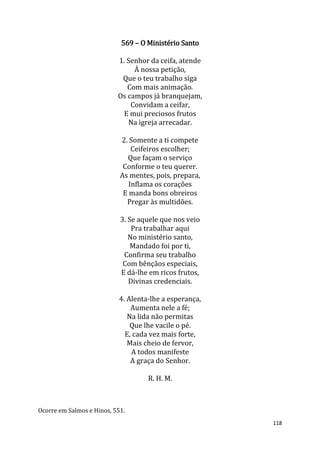 118
569 – O Ministério Santo
1. Senhor da ceifa, atende
À nossa petição,
Que o teu trabalho siga
Com mais animação.
Os campos já branquejam,
Convidam a ceifar,
E mui preciosos frutos
Na igreja arrecadar.
2. Somente a ti compete
Ceifeiros escolher;
Que façam o serviço
Conforme o teu querer.
As mentes, pois, prepara,
Inflama os corações
E manda bons obreiros
Pregar às multidões.
3. Se aquele que nos veio
Pra trabalhar aqui
No ministério santo,
Mandado foi por ti,
Confirma seu trabalho
Com bênçãos especiais,
E dá-lhe em ricos frutos,
Divinas credenciais.
4. Alenta-lhe a esperança,
Aumenta nele a fé;
Na lida não permitas
Que lhe vacile o pé.
E, cada vez mais forte,
Mais cheio de fervor,
A todos manifeste
A graça do Senhor.
R. H. M.
Ocorre em Salmos e Hinos, 551.
 