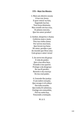 119
570 – Mais Um Obreiro
1. Mais um obreiro escuta
A tua voz, Jesus,
E quer entrar na luta,
Seguindo tua luz;
Tem força diminuta,
Mas crendo em tua cruz,
Os planos executa,
Que teu amor produz!
2. Senhor, desperta e chama
Ceifeiros mais e mais;
Pois tua vinha clama
Por servos mui leais,
Que levem tua fama
De amor, perdão e paz
Ao mundo que Deus ama
Com graça e amor veraz!
3. Ao servo teu dá graça
E vida de poder;
Que a tua obra faça,
Visando o teu querer.
Protege-o da desgraça
De sua fé perder;
Reveste-o da couraça
Do teu real poder.
4. Concede-lhe justiça
E um nobre coração;
Que escape à vil cobiça
Em toda ocasião;
Que tenha fé submissa,
Contigo em comunhão,
Fiel na santa liça,
Vencendo a tentação.
M. A. S.
 