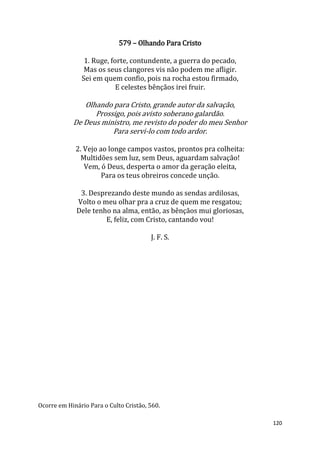 120
579 – Olhando Para Cristo
1. Ruge, forte, contundente, a guerra do pecado,
Mas os seus clangores vis não podem me afligir.
Sei em quem confio, pois na rocha estou firmado,
E celestes bênçãos irei fruir.
Olhando para Cristo, grande autor da salvação,
Prossigo, pois avisto soberano galardão.
De Deus ministro, me revisto do poder do meu Senhor
Para servi-lo com todo ardor.
2. Vejo ao longe campos vastos, prontos pra colheita:
Multidões sem luz, sem Deus, aguardam salvação!
Vem, ó Deus, desperta o amor da geração eleita,
Para os teus obreiros concede unção.
3. Desprezando deste mundo as sendas ardilosas,
Volto o meu olhar pra a cruz de quem me resgatou;
Dele tenho na alma, então, as bênçãos mui gloriosas,
E, feliz, com Cristo, cantando vou!
J. F. S.
Ocorre em Hinário Para o Culto Cristão, 560.
 