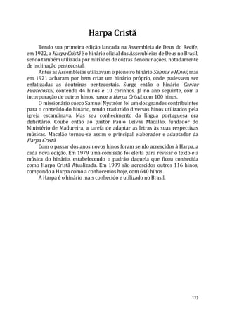 122
Harpa Cristã
Tendo sua primeira edição lançada na Assembleia de Deus do Recife,
em 1922, a Harpa Cristã é o hinário oficial das Assembleias de Deus no Brasil,
sendo também utilizada por miríades de outras denominações, notadamente
de inclinação pentecostal.
Antes as Assembleias utilizavam o pioneiro hinário Salmos e Hinos, mas
em 1921 acharam por bem criar um hinário próprio, onde pudessem ser
enfatizadas as doutrinas pentecostais. Surge então o hinário Cantor
Pentecostal, contendo 44 hinos e 10 corinhos. Já no ano seguinte, com a
incorporação de outros hinos, nasce a Harpa Cristã, com 100 hinos.
O missionário sueco Samuel Nyström foi um dos grandes contribuintes
para o conteúdo do hinário, tendo traduzido diversos hinos utilizados pela
igreja escandinava. Mas seu conhecimento da língua portuguesa era
deficitário. Coube então ao pastor Paulo Leivas Macalão, fundador do
Ministério de Madureira, a tarefa de adaptar as letras às suas respectivas
músicas. Macalão tornou-se assim o principal elaborador e adaptador da
Harpa Cristã.
Com o passar dos anos novos hinos foram sendo acrescidos à Harpa, a
cada nova edição. Em 1979 uma comissão foi eleita para revisar o texto e a
música do hinário, estabelecendo o padrão daquela que ficou conhecida
como Harpa Cristã Atualizada. Em 1999 são acrescidos outros 116 hinos,
compondo a Harpa como a conhecemos hoje, com 640 hinos.
A Harpa é o hinário mais conhecido e utilizado no Brasil.
 