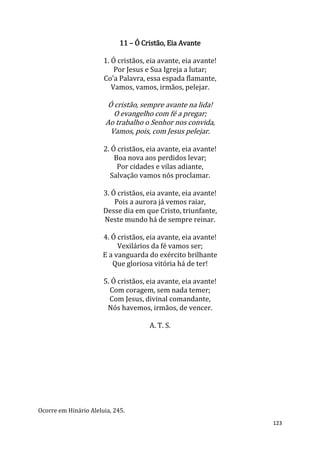 123
11 – Ó Cristão, Eia Avante
1. Ó cristãos, eia avante, eia avante!
Por Jesus e Sua Igreja a lutar;
Co'a Palavra, essa espada flamante,
Vamos, vamos, irmãos, pelejar.
Ó cristão, sempre avante na lida!
O evangelho com fé a pregar;
Ao trabalho o Senhor nos convida,
Vamos, pois, com Jesus pelejar.
2. Ó cristãos, eia avante, eia avante!
Boa nova aos perdidos levar;
Por cidades e vilas adiante,
Salvação vamos nós proclamar.
3. Ó cristãos, eia avante, eia avante!
Pois a aurora já vemos raiar,
Desse dia em que Cristo, triunfante,
Neste mundo há de sempre reinar.
4. Ó cristãos, eia avante, eia avante!
Vexilários da fé vamos ser;
E a vanguarda do exército brilhante
Que gloriosa vitória há de ter!
5. Ó cristãos, eia avante, eia avante!
Com coragem, sem nada temer;
Com Jesus, divinal comandante,
Nós havemos, irmãos, de vencer.
A. T. S.
Ocorre em Hinário Aleluia, 245.
 