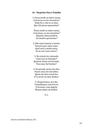 124
16 – Despertar Para o Trabalho
1. Posso tendo as mãos vazias,
Com Jesus eu me encontrar?
Nada fiz, e vão-se os dias,
Que Lhe posso apresentar?
Posso tendo as mãos vazias,
Com Jesus, eu me encontrar?
Quantas almas poderia
Ao Senhor apresentar?
2. Não mais temerei a morte;
Vencerei por salvo estar;
Qual será a minha sorte,
Se no céu vazio entrar?
3. No celeste lar entrando,
Como irei ao Salvador?
Quantas almas irei levando,
Para meu fiel Senhor?
4. Do pecado, preso em elos,
Passei anos em vão labor;
Quem me dera reavê-los,
P'ra servir ao meu Senhor.
5. Despertemos, já é dia;
Trabalhemos, com fervor;
E levemos, com alegria,
Muitas almas ao Senhor.
S. L.
Ocorre em Hinário Aleluia, 253.
 