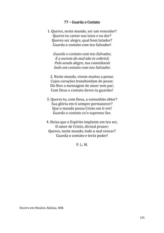 125
77 – Guarda o Contato
1. Queres, neste mundo, ser um vencedor?
Queres tu cantar nas lutas e na dor?
Queres ser alegre, qual bom lutador?
Guarda o contato com teu Salvador!
Guarda o contato com teu Salvador,
E a nuvem do mal não te cobrirá;
Pela senda alegre, tua caminharás
Indo em contato com teu Salvador.
2. Neste mundo, vivem muitos a penar,
Cujos corações transbordam de pesar;
Dá-Ihes a mensagem de amor sem par;
Com Deus o contato deves tu guardar!
3. Queres tu, com Deus, a comunhão obter?
Sua glória em ti sempre permanecer?
Que o mundo possa Cristo em ti ver!
Guarda o contato co'o supremo Ser.
4. Deixa que o Espírito implante em teu ser,
O amor de Cristo, divinal prazer;
Queres, neste mundo, todo o mal vencer?
Guarda o contato e terás poder!
P. L. M.
Ocorre em Hinário Aleluia, 408.
 