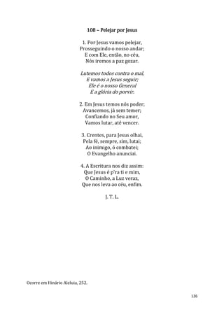 126
108 – Pelejar por Jesus
1. Por Jesus vamos pelejar,
Prosseguindo o nosso andar;
E com Ele, então, no céu,
Nós iremos a paz gozar.
Lutemos todos contra o mal,
E vamos a Jesus seguir;
Ele é o nosso General
E a glória do porvir.
2. Em Jesus temos nós poder;
Avancemos, já sem temer;
Confiando no Seu amor,
Vamos lutar, até vencer.
3. Crentes, para Jesus olhai,
Pela fé, sempre, sim, lutai;
Ao inimigo, ó combatei;
O Evangelho anunciai.
4. A Escritura nos diz assim:
Que Jesus é p'ra ti e mim,
O Caminho, a Luz veraz,
Que nos leva ao céu, enfim.
J. T. L.
Ocorre em Hinário Aleluia, 252.
 