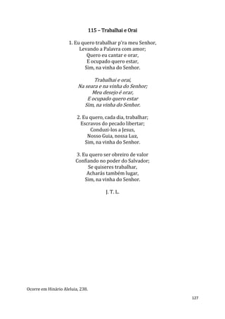 127
115 – Trabalhai e Orai
1. Eu quero trabalhar p'ra meu Senhor,
Levando a Palavra com amor;
Quero eu cantar e orar,
E ocupado quero estar,
Sim, na vinha do Senhor.
Trabalhai e orai,
Na seara e na vinha do Senhor;
Meu desejo é orar,
E ocupado quero estar
Sim, na vinha do Senhor.
2. Eu quero, cada dia, trabalhar;
Escravos do pecado libertar;
Conduzi-los a Jesus,
Nosso Guia, nossa Luz,
Sim, na vinha do Senhor.
3. Eu quero ser obreiro de valor
Confiando no poder do Salvador;
Se quiseres trabalhar,
Acharás também lugar,
Sim, na vinha do Senhor.
J. T. L.
Ocorre em Hinário Aleluia, 238.
 