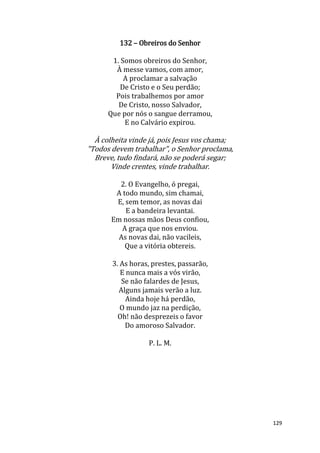 129
132 – Obreiros do Senhor
1. Somos obreiros do Senhor,
À messe vamos, com amor,
A proclamar a salvação
De Cristo e o Seu perdão;
Pois trabalhemos por amor
De Cristo, nosso Salvador,
Que por nós o sangue derramou,
E no Calvário expirou.
À colheita vinde já, pois Jesus vos chama;
"Todos devem trabalhar", o Senhor proclama,
Breve, tudo findará, não se poderá segar;
Vinde crentes, vinde trabalhar.
2. O Evangelho, ó pregai,
A todo mundo, sim chamai,
E, sem temor, as novas dai
E a bandeira levantai.
Em nossas mãos Deus confiou,
A graça que nos enviou.
As novas dai, não vacileis,
Que a vitória obtereis.
3. As horas, prestes, passarão,
E nunca mais a vós virão,
Se não falardes de Jesus,
Alguns jamais verão a luz.
Ainda hoje há perdão,
O mundo jaz na perdição,
Oh! não desprezeis o favor
Do amoroso Salvador.
P. L. M.
 