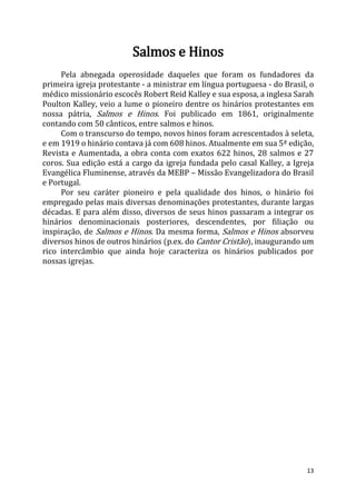 13
Salmos e Hinos
Pela abnegada operosidade daqueles que foram os fundadores da
primeira igreja protestante - a ministrar em língua portuguesa - do Brasil, o
médico missionário escocês Robert Reid Kalley e sua esposa, a inglesa Sarah
Poulton Kalley, veio a lume o pioneiro dentre os hinários protestantes em
nossa pátria, Salmos e Hinos. Foi publicado em 1861, originalmente
contando com 50 cânticos, entre salmos e hinos.
Com o transcurso do tempo, novos hinos foram acrescentados à seleta,
e em 1919 o hinário contava já com 608 hinos. Atualmente em sua 5ª edição,
Revista e Aumentada, a obra conta com exatos 622 hinos, 28 salmos e 27
coros. Sua edição está a cargo da igreja fundada pelo casal Kalley, a Igreja
Evangélica Fluminense, através da MEBP – Missão Evangelizadora do Brasil
e Portugal.
Por seu caráter pioneiro e pela qualidade dos hinos, o hinário foi
empregado pelas mais diversas denominações protestantes, durante largas
décadas. E para além disso, diversos de seus hinos passaram a integrar os
hinários denominacionais posteriores, descendentes, por filiação ou
inspiração, de Salmos e Hinos. Da mesma forma, Salmos e Hinos absorveu
diversos hinos de outros hinários (p.ex. do Cantor Cristão), inaugurando um
rico intercâmbio que ainda hoje caracteriza os hinários publicados por
nossas igrejas.
 