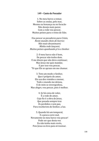 130
149 – Canto do Pescador
1. No meu barco a remar,
Sobre as ondas, pelo mar,
Mesmo na bonança ou no furacão
Não desejo mais parar;
Com a rede vou pescar,
Muitos peixes para o reino de Sião.
Vou pescar os pecadores para Cristo,
Neste mundo cheio de horror;
Não mais desanimarei;
Minha rede lançarei;
Muitos peixes apanhando p'ra o Senhor.
2. O meu barco não é bom,
De pescar não tenho dom.
E me dizem que não devo continuar;
Mas Jesus me quis mandar,
E por isso vou pescar,
'Té que Ele se apraze em me chamar.
3. Tem um modo o Senhor,
Que é próprio do amor,
Ele usa dos remidos o menor,
Todo o mundo me deixou,
E de mim se envergonhou,
Mas alegre, vou pescar, pois é melhor.
4. Se há coisa de valor,
É a rede de amor,
Cujo fio é a obra de Jesus,
Que puxada sempre traz
Os perdidos e sem paz,
Para receberem do Senhor, a luz.
5. Quando há um temporal,
E a pesca corre mal,
Novamente no meu barco vou pescar!
Pode ser que desta vez
Eu não tenha mais revés,
Pois Jesus eu levo para m'ensinar.
 