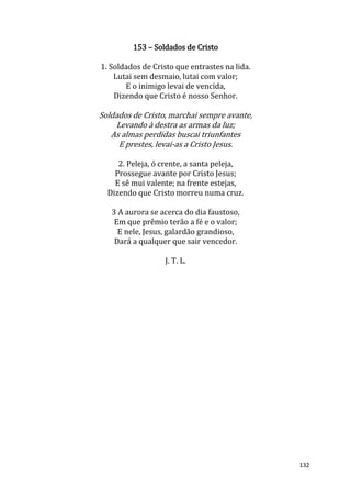 132
153 – Soldados de Cristo
1. Soldados de Cristo que entrastes na lida.
Lutai sem desmaio, lutai com valor;
E o inimigo levai de vencida,
Dizendo que Cristo é nosso Senhor.
Soldados de Cristo, marchai sempre avante,
Levando à destra as armas da luz;
As almas perdidas buscai triunfantes
E prestes, levai-as a Cristo Jesus.
2. Peleja, ó crente, a santa peleja,
Prossegue avante por Cristo Jesus;
E sê mui valente; na frente estejas,
Dizendo que Cristo morreu numa cruz.
3 A aurora se acerca do dia faustoso,
Em que prêmio terão a fé e o valor;
E nele, Jesus, galardão grandioso,
Dará a qualquer que sair vencedor.
J. T. L.
 