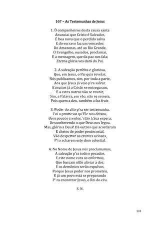 133
167 – As Testemunhas de Jesus
1. Ó companheiros desta causa santa
Anunciai que Cristo é Salvador,
É boa nova que o perdido salva
E do escravo faz um vencedor;
Do Amazonas, até ao Rio Grande,
O Evangelho, ousados, proclamai,
E a mensagem, que da paz nos fala;
Eterna glória vos dará do Pai.
2. A salvação perfeita e gloriosa,
Que, em Jesus, o Pai quis revelar,
Nós publicamos, sim, por toda a parte,
Aos que Jesus já veio p'ra salvar.
E muitos já a Cristo se entregaram,
E a estes outros vão se reunir,
Sim, a Palavra, em vão, não se semeia,
Pois quem a deu, também a faz fruir.
3. Poder do alto p'ra ser testemunha,
Foi a promessa qu'Ele nos deixou,
Bem poucos crentes, 'stão à Sua espera,
Desconhecendo o que Deus nos legou,
Mas, glória a Deus! Há outros que acordaram
E cheios de poder pentecostal,
Vão despertar os crentes ociosos,
P'ra acharem este dom celestial.
4. No Nome de Jesus nós proclamamos,
A salvação p'ra todo o pecador,
E este nome cura os enfermos,
Que buscam nEle aliviar a dor;
E os demônios serão expulsos,
Porque Jesus poder nos prometeu,
E já um povo está se preparando
P' ra encontrar Jesus, o Rei do céu.
S. N.
 