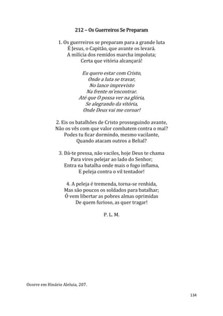 134
212 – Os Guerreiros Se Preparam
1. Os guerreiros se preparam para a grande luta
É Jesus, o Capitão, que avante os levará.
A milícia dos remidos marcha impoluta;
Certa que vitória alcançará!
Eu quero estar com Cristo,
Onde a luta se travar,
No lance imprevisto
Na frente m’encontrar.
Até que O possa ver na glória,
Se alegrando da vitória,
Onde Deus vai me coroar!
2. Eis os batalhões de Cristo prosseguindo avante,
Não os vês com que valor combatem contra o mal?
Podes tu ficar dormindo, mesmo vacilante,
Quando atacam outros a Belial?
3. Dá-te pressa, não vaciles, hoje Deus te chama
Para vires pelejar ao lado do Senhor;
Entra na batalha onde mais o fogo inflama,
E peleja contra o vil tentador!
4. A peleja é tremenda, torna-se renhida,
Mas são poucos os soldados para batalhar;
Ó vem libertar as pobres almas oprimidas
De quem furioso, as quer tragar!
P. L. M.
Ocorre em Hinário Aleluia, 207.
 