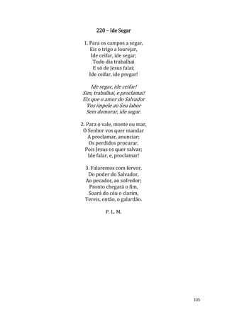 135
220 – Ide Segar
1. Para os campos a segar,
Eis o trigo a lourejar,
Ide ceifar, ide segar;
Todo dia trabalhai
E só de Jesus falai;
Ide ceifar, ide pregar!
Ide segar, ide ceifar!
Sim, trabalhai, e proclamai!
Eis que o amor do Salvador
Vos impele ao Seu labor
Sem demorar, ide segar.
2. Para o vale, monte ou mar,
O Senhor vos quer mandar
A proclamar, anunciar;
Os perdidos procurar,
Pois Jesus os quer salvar;
Ide falar, e, proclamar!
3. Falaremos com fervor,
Do poder do Salvador,
Ao pecador, ao sofredor;
Pronto chegará o fim,
Soará do céu o clarim,
Tereis, então, o galardão.
P. L. M.
 