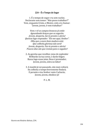 136
224 – É o Tempo de Segar
1. É o tempo de segar e tu sem vacilar,
Declaraste sem temor: "Não posso trabalhar?"
Vem, enquanto Cristo, o Mestre, está a te chamar:
"Jovem, jovem, ó vem trabalhar!"
Vem e vê os campos brancos já estão
Aguardando braços que os segarão;
Jovem, desperta, faz-te pronto e alerta!
Queiras logo responder: "Eis-me aqui, Senhor".
Olha que a seara bem madura está;
Que colheita gloriosa não será!
Jovem, desperta. Faz-te pronto e alerta!
Poucos dias são que restam para o segador!
2. As gavelas que recolhes: joias de esplendor
Brilharão na tua coroa, e darão fulgor;
Busca logo essas joias, Deus é premiador;
Jovem, jovem, entra no labor!
3. A manhã já vai passando, não mais voltará;
Da colheita o tempo brevemente findará;
E perante o teu Senhor vazio t’acharás;
Jovem, jovem, obedece já!
P. L. M.
Ocorre em Hinário Aleluia, 234.
 