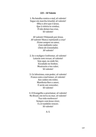 137
225 – Sê Valente
1. Na batalha contra o mal, sê valente!
Segue em marcha triunfal, sê valente!
Olha o alvo que é Jesus,
Que à vitória te conduz;
Ó não deixes tua cruz,
Sê valente!
Sê valente! Pelejando por Jesus,
Sê valente! Nunca rejeitando a cruz!
Firme sempre no amor,
Com indômito valor,
Cheio do Consolador,
Sê valente!
2. Se o maligno t'enfrentar, sê valente!
Lutarás sem recuar, sê valente!
Seja aqui, ou onde for,
Escudado no Senhor,
Mostrarás o teu valor;
Sê valente!
3. Co'altruísmo, com poder, sê valente!
Franco sem o mal temer, sê valente!
Aos caídos em redor,
Manifesta-lhes o amor;
E serás um vencedor;
Sê valente!
4. O Evangelho a proclamar, sê valente!
No Brasil, em terra ou mar, sê valente!
Tua vida enobrecer!
Sempre com Jesus viver,
E a ti também vencer;
Sê valente!
A. S.
 