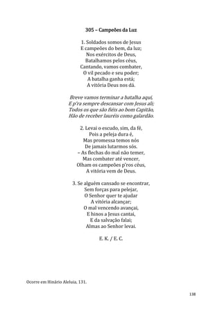138
305 – Campeões da Luz
1. Soldados somos de Jesus
E campeões do bem, da luz;
Nos exércitos de Deus,
Batalhamos pelos céus,
Cantando, vamos combater,
O vil pecado e seu poder;
A batalha ganha está;
A vitória Deus nos dá.
Breve vamos terminar a batalha aqui,
E p‘ra sempre descansar com Jesus ali;
Todos os que são fiéis ao bom Capitão,
Hão de receber lauréis como galardão.
2. Levai o escudo, sim, da fé,
Pois a peleja dura é,
Mas promessa temos nós
De jamais lutarmos sós.
– As flechas do mal não temer,
Mas combater até vencer,
Olham os campeões p’ros céus,
A vitória vem de Deus.
3. Se alguém cansado se encontrar,
Sem forças para pelejar,
O Senhor quer te ajudar
A vitória alcançar;
O mal vencendo avançai,
E hinos a Jesus cantai,
E da salvação falai;
Almas ao Senhor levai.
E. K. / E. C.
Ocorre em Hinário Aleluia, 131.
 