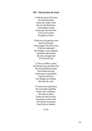 139
355 – Fala do Amor de Cristo
1. Fala do amor de Cristo
Ao triste pecador,
Amor por todos visto
Na cruz do Redentor;
Com alegria canta
A paz que vem do Céu;
A tua voz levanta
Em glória a Deus.
Cristo na cruz ganhou-nos
Eterna salvação.
Com sangue Seu lavou-nos
O Rei da redenção!
No templo, o véu rasgado;
Caminho abriu Jesus
Na cruz, inaugurado
P'ro Céu de luz!
2. Para os aflitos, canta,
As bênçãos que em Deus há;
Da cruz pendão levanta
Pois ânimo nos dá.
Canta para os perdidos
A graça de Jesus;
Seu Sangue já vertido,
Que flui da cruz!
3. Canta com esperança,
Na escuridão também,
Canta com confiança,
Há vida no além;
Canta no alvor do dia,
E quando a noite vem;
Em Cristo, harmonia
Com Deus se obtém!
J. Car.
 