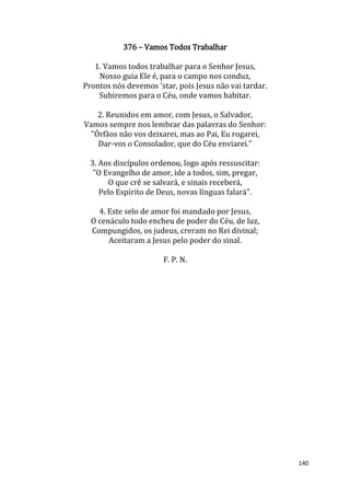 140
376 – Vamos Todos Trabalhar
1. Vamos todos trabalhar para o Senhor Jesus,
Nosso guia Ele é, para o campo nos conduz,
Prontos nós devemos 'star, pois Jesus não vai tardar.
Subiremos para o Céu, onde vamos habitar.
2. Reunidos em amor, com Jesus, o Salvador,
Vamos sempre nos lembrar das palavras do Senhor:
"Órfãos não vos deixarei, mas ao Pai, Eu rogarei,
Dar-vos o Consolador, que do Céu enviarei."
3. Aos discípulos ordenou, logo após ressuscitar:
"O Evangelho de amor, ide a todos, sim, pregar,
O que crê se salvará, e sinais receberá,
Pelo Espírito de Deus, novas línguas falará".
4. Este selo de amor foi mandado por Jesus,
O cenáculo todo encheu de poder do Céu, de luz,
Compungidos, os judeus, creram no Rei divinal;
Aceitaram a Jesus pelo poder do sinal.
F. P. N.
 