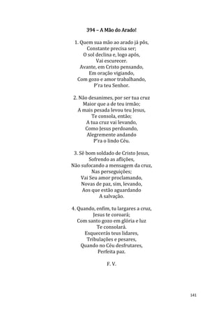 141
394 – A Mão do Arado!
1. Quem sua mão ao arado já pôs,
Constante precisa ser;
O sol declina e, logo após,
Vai escurecer.
Avante, em Cristo pensando,
Em oração vigiando,
Com gozo e amor trabalhando,
P'ra teu Senhor.
2. Não desanimes, por ser tua cruz
Maior que a de teu irmão;
A mais pesada levou teu Jesus,
Te consola, então;
A tua cruz vai levando,
Como Jesus perdoando,
Alegremente andando
P'ra o lindo Céu.
3. Sê bom soldado de Cristo Jesus,
Sofrendo as aflições,
Não sufocando a mensagem da cruz,
Nas perseguições;
Vai Seu amor proclamando,
Novas de paz, sim, levando,
Aos que estão aguardando
A salvação.
4. Quando, enfim, tu largares a cruz,
Jesus te coroará;
Com santo gozo em glória e luz
Te consolará.
Esquecerás teus lidares,
Tribulações e pesares,
Quando no Céu desfrutares,
Perfeita paz.
F. V.
 