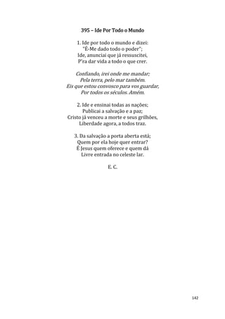 142
395 – Ide Por Todo o Mundo
1. Ide por todo o mundo e dizei:
"É-Me dado todo o poder";
Ide, anunciai que já ressuscitei,
P'ra dar vida a todo o que crer.
Confiando, irei onde me mandar;
Pela terra, pelo mar também.
Eis que estou convosco para vos guardar,
Por todos os séculos. Amém.
2. Ide e ensinai todas as nações;
Publicai a salvação e a paz;
Cristo já venceu a morte e seus grilhões,
Liberdade agora, a todos traz.
3. Da salvação a porta aberta está;
Quem por ela hoje quer entrar?
É Jesus quem oferece e quem dá
Livre entrada no celeste lar.
E. C.
 