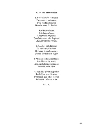 143
433 – Sois Bem-Vindos
1. Nossas vozes jubilosas
Elevamos com fervor,
Pela vinda amistosa
Dos obreiros do Senhor.
Sois bem-vindos,
Sois bem-vindos,
Campeões de Jeová!
Parabéns, mas não fingidos,
A congregação vos dá.
2. Recebei os lutadores
Da verdade, do amor
Demos a Jesus louvores,
Que os trouxe com vigor.
3. Abraçai os bons soldados
Das fileiras de Jesus,
Aos que lutam denodados
Para difundir a luz.
4. Dos fiéis é bem superno
Trabalhar sem dilação;
P'ra fazer que o Rei eterno
Reine em cada coração!
P. L. M.
 