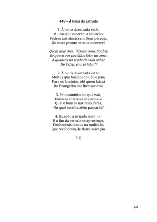 144
449 – À Beira da Estrada
1. À beira da estrada estão
Muitos que esperam a salvação;
Podem tais almas sem Deus perecer,
Ou estás pronto para as socorrer?
Quem hoje dirá: "Eis-me aqui, Senhor,
Eu quero aos perdidos falar do amor,
A quantos na senda da vida achar,
De Cristo eu irei falar”?
2. À beira da estrada estão
Muitos que buscam do Céu o pão;
Para os famintos, oh! quem falará
Do Evangelho que lhes saciará?
3. Pelo caminho em que vais,
Existem enfermos espirituais;
Qual o bom samaritano, farás,
Ou qual escriba, além passarás?
4. Quando a jornada terminar
E o fim da estrada se aproximar,
Conhecerás muitos na multidão,
Que receberam, de Deus, salvação.
E. C.
 