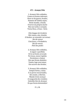 146
471 – Avançai, Fiéis
1. Avançai, fiéis soldados,
Contra as hostes infernais;
Ouve-se de guerra, brados,
Homens de Gideão sejais;
Deste mundo, a ilusão,
O terror da própria morte
Não nos turba o coração;
Torna Deus, o fraco - forte.
Pelo Sangue do Cordeiro
Nós vamos, sim, triunfar,
O Senhor, ao vencedor vai coroar;
Hei de vencer
Com Jesus, o Verdadeiro,
Hei de vencer,
Pelo Seu poder.
2. Avançai, fiéis soldados,
A seguir o pavilhão;
Ei-lo na frente arvorado
Por Jesus, nosso Capitão;
Escutemos o clamor
Dos que foram abatidos;
Vamos, logo sem temor,
Em socorro dos feridos.
3. Avançai, fiéis soldados,
Sempre fortes, a lutar,
E os povos escravizados,
Ide avante, a libertar,
Manda Cristo avançar
A vanguarda dos remidos;
Galardão hão de alcançar
Os que forem destemidos!
P. L. M.
 