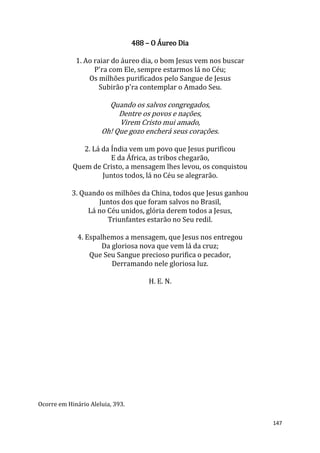 147
488 – O Áureo Dia
1. Ao raiar do áureo dia, o bom Jesus vem nos buscar
P'ra com Ele, sempre estarmos lá no Céu;
Os milhões purificados pelo Sangue de Jesus
Subirão p'ra contemplar o Amado Seu.
Quando os salvos congregados,
Dentre os povos e nações,
Virem Cristo mui amado,
Oh! Que gozo encherá seus corações.
2. Lá da Índia vem um povo que Jesus purificou
E da África, as tribos chegarão,
Quem de Cristo, a mensagem lhes levou, os conquistou
Juntos todos, lá no Céu se alegrarão.
3. Quando os milhões da China, todos que Jesus ganhou
Juntos dos que foram salvos no Brasil,
Lá no Céu unidos, glória derem todos a Jesus,
Triunfantes estarão no Seu redil.
4. Espalhemos a mensagem, que Jesus nos entregou
Da gloriosa nova que vem lá da cruz;
Que Seu Sangue precioso purifica o pecador,
Derramando nele gloriosa luz.
H. E. N.
Ocorre em Hinário Aleluia, 393.
 