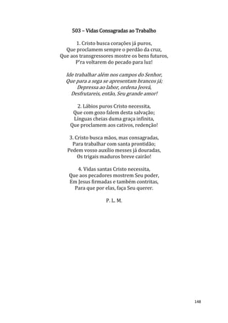 148
503 – Vidas Consagradas ao Trabalho
1. Cristo busca corações já puros,
Que proclamem sempre o perdão da cruz,
Que aos transgressores mostre os bens futuros,
P'ra voltarem do pecado para luz!
Ide trabalhar além nos campos do Senhor,
Que para a sega se apresentam brancos já;
Depressa ao labor, ordena Jeová,
Desfrutareis, então, Seu grande amor!
2. Lábios puros Cristo necessita,
Que com gozo falem desta salvação;
Línguas cheias duma graça infinita,
Que proclamem aos cativos, redenção!
3. Cristo busca mãos, mas consagradas,
Para trabalhar com santa prontidão;
Pedem vosso auxílio messes já douradas,
Os trigais maduros breve cairão!
4. Vidas santas Cristo necessita,
Que aos pecadores mostrem Seu poder,
Em Jesus firmadas e também contritas,
Para que por elas, faça Seu querer.
P. L. M.
 