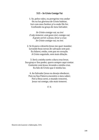 149
515 – Se Cristo Comigo Vai
1. Se, pelos vales, eu peregrino vou andar
Ou na luz gloriosa de Cristo habitar,
Irei com meu Senhor p'ra onde Ele for.
Confiando na graça de meu Salvador.
Se Cristo comigo vai, eu irei
E não temerei, com gozo irei; comigo vai;
É grato servir a Jesus, levar a cruz;
Se Cristo comigo vai, eu irei.
2. Se lá para o deserto Jesus me quer mandar;
Levando boas novas de salvação sem par;
Eu lidarei, então, com paz no coração.
A Cristo seguindo, sem mais dilação.
3. Será a minha sorte a dura cruz levar,
Sua graça e Seu poder, quero sempre aqui contar.
Contente com Jesus, levando a minha cruz.
Eu falo de Cristo que é minha luz.
4. Ao Salvador Jesus eu desejo obedecer,
Pois na Sua Palavra encontro o meu saber;
Fiel a Deus serei, o mundo vencerei,
Jesus vai comigo, não mais temerei.
F. V.
Ocorre em Louvor e Adoração, 314.
 