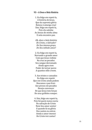 15
93 – A Doce e Bela História
1. Eu folgo em repeti-la,
A história de Jesus,
Que da suprema glória
Baixou à amarga cruz!
Sim, folgo em repeti-la,
Pois ela satisfaz
As ânsias de minha alma
E nela encontro paz.
Oh, doce e bela história
De Cristo, o Salvador!
De Sua imensa graça,
De Seu infindo amor!
2. Eu folgo em repeti-la,
Narrando o grande amor
Com que Jesus redime
Na cruz ao pecador.
Seu sangue derramado
Ainda agora tem
Poder de tornar puros
A quantos nEle creem.
3. Aos tristes e cansados
Eu folgo em repetir
Que em Cristo ainda podem
Descanso e paz fruir.
Aos presos em pecados
Desejo convencer
De que Jesus tem forças
De seus grilhões romper.
4. Sim, folgo em repeti-la,
Pois há quem nunca ouviu
Da salvação de Cristo
Nem Seu amor sentiu!
E quando lá na glória
Dos santos eu entrar,
Ainda o amor imenso
De Cristo irei cantar!
 