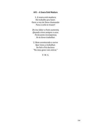 150
601 – A Seara Está Madura
1. A seara está madura;
Há trabalho pra fazer.
Ouve a voz de Deus chamando
Para à ceifa te trazer!
Do teu labor o fruto aumenta,
Quando vives sempre a orar.
Terás justa recompensa,
Se tu fores trabalhar.
2. Bem-aventurado o servo
Que viveu a trabalhar.
Ao fiel o Pai declara:
"No meu gozo vais entrar."
F. W. S.
 