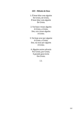 152
603 – Método de Deus
1. É bom falar com alguém
De Cristo, de Cristo,
É bom falar com alguém
De Cristo.
2. Vai hoje e traze alguém
A Cristo, a Cristo,
Sim, vai e traze alguém
A Cristo.
3. Vai hoje orar por alguém
A Cristo, a Cristo,
Sim, vai orar por alguém
A Cristo.
4. Alguém assim salvarás
Por Cristo, por Cristo,
E grande gozo terás
Em Cristo.
J. J.
 
