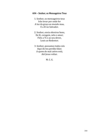 153
604 – Senhor, os Mensageiros Teus
1. Senhor, os mensageiros teus
Irão levar por onde for
A luz da graça ao mundo mau,
E a fé no Salvador.
2. Senhor, envia obreiros bons,
De fé, coragem, zelo e amor;
Fiéis a Ti e ao seu dever,
Leais ao Redentor.
3. Senhor, possamos todos nós
Aqui do teu perdão falar;
A quem do mal cativo está,
Até Jesus voltar.
M. C. G.
 