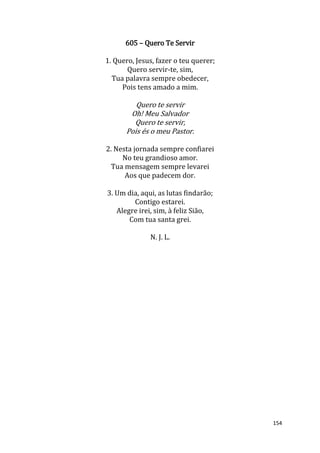 154
605 – Quero Te Servir
1. Quero, Jesus, fazer o teu querer;
Quero servir-te, sim,
Tua palavra sempre obedecer,
Pois tens amado a mim.
Quero te servir
Oh! Meu Salvador
Quero te servir,
Pois és o meu Pastor.
2. Nesta jornada sempre confiarei
No teu grandioso amor.
Tua mensagem sempre levarei
Aos que padecem dor.
3. Um dia, aqui, as lutas findarão;
Contigo estarei.
Alegre irei, sim, à feliz Sião,
Com tua santa grei.
N. J. L.
 