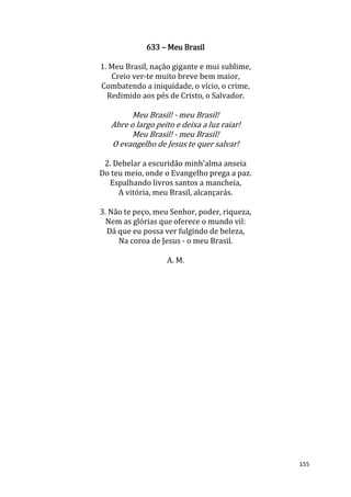 155
633 – Meu Brasil
1. Meu Brasil, nação gigante e mui sublime,
Creio ver-te muito breve bem maior,
Combatendo a iniquidade, o vício, o crime,
Redimido aos pés de Cristo, o Salvador.
Meu Brasil! - meu Brasil!
Abre o largo peito e deixa a luz raiar!
Meu Brasil! - meu Brasil!
O evangelho de Jesus te quer salvar!
2. Debelar a escuridão minh'alma anseia
Do teu meio, onde o Evangelho prega a paz.
Espalhando livros santos a mancheia,
A vitória, meu Brasil, alcançarás.
3. Não te peço, meu Senhor, poder, riqueza,
Nem as glórias que oferece o mundo vil:
Dá que eu possa ver fulgindo de beleza,
Na coroa de Jesus - o meu Brasil.
A. M.
 