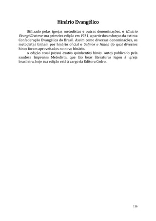 156
Hinário Evangélico
Utilizado pelas igrejas metodistas e outras denominações, o Hinário
Evangélico teve sua primeira edição em 1931, a partir dos esforços da extinta
Confederação Evangélica do Brasil. Assim como diversas denominações, os
metodistas tinham por hinário oficial o Salmos e Hinos, do qual diversos
hinos foram aproveitados no novo hinário.
A edição atual possui exatos quinhentos hinos. Antes publicado pela
saudosa Imprensa Metodista, que tão boas literaturas legou à igreja
brasileira, hoje sua edição está à cargo da Editora Cedro.
 