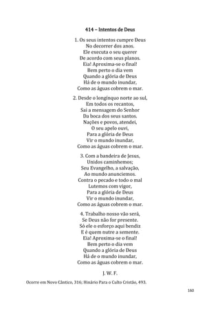 160
414 – Intentos de Deus
1. Os seus intentos cumpre Deus
No decorrer dos anos.
Ele executa o seu querer
De acordo com seus planos.
Eia! Aproxima-se o final!
Bem perto o dia vem
Quando a glória de Deus
Há de o mundo inundar,
Como as águas cobrem o mar.
2. Desde o longínquo norte ao sul,
Em todos os recantos,
Sai a mensagem do Senhor
Da boca dos seus santos.
Nações e povos, atendei,
O seu apelo ouvi,
Para a glória de Deus
Vir o mundo inundar,
Como as águas cobrem o mar.
3. Com a bandeira de Jesus,
Unidos caminhemos;
Seu Evangelho, a salvação,
Ao mundo anunciemos.
Contra o pecado e todo o mal
Lutemos com vigor,
Para a glória de Deus
Vir o mundo inundar,
Como as águas cobrem o mar.
4. Trabalho nosso vão será,
Se Deus não for presente.
Só ele o esforço aqui bendiz
E é quem nutre a semente.
Eia! Aproxima-se o final!
Bem perto o dia vem
Quando a glória de Deus
Há de o mundo inundar,
Como as águas cobrem o mar.
J. W. F.
Ocorre em Novo Cântico, 316; Hinário Para o Culto Cristão, 493.
 