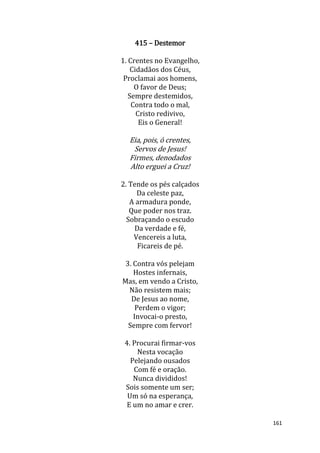161
415 – Destemor
1. Crentes no Evangelho,
Cidadãos dos Céus,
Proclamai aos homens,
O favor de Deus;
Sempre destemidos,
Contra todo o mal,
Cristo redivivo,
Eis o General!
Eia, pois, ó crentes,
Servos de Jesus!
Firmes, denodados
Alto erguei a Cruz!
2. Tende os pés calçados
Da celeste paz,
A armadura ponde,
Que poder nos traz.
Sobraçando o escudo
Da verdade e fé,
Vencereis a luta,
Ficareis de pé.
3. Contra vós pelejam
Hostes infernais,
Mas, em vendo a Cristo,
Não resistem mais;
De Jesus ao nome,
Perdem o vigor;
Invocai-o presto,
Sempre com fervor!
4. Procurai firmar-vos
Nesta vocação
Pelejando ousados
Com fé e oração.
Nunca divididos!
Sois somente um ser;
Um só na esperança,
E um no amar e crer.
 