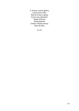 162
5. Tronos, reinos, glória,
Caem como a flor,
Mas de Cristo a Igreja
Cresce em esplendor.
Ondas furiosas
Nada poderão
Contra a Rocha eterna,
Base de Sião.
J. G. R.
 