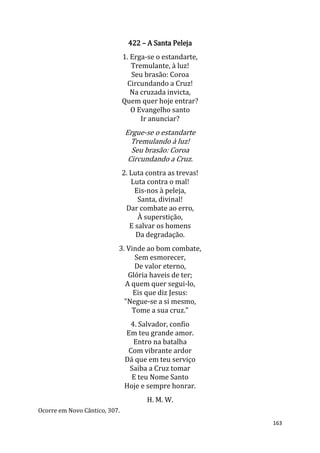163
422 – A Santa Peleja
1. Erga-se o estandarte,
Tremulante, à luz!
Seu brasão: Coroa
Circundando a Cruz!
Na cruzada invicta,
Quem quer hoje entrar?
O Evangelho santo
Ir anunciar?
Ergue-se o estandarte
Tremulando à luz!
Seu brasão: Coroa
Circundando a Cruz.
2. Luta contra as trevas!
Luta contra o mal!
Eis-nos à peleja,
Santa, divinal!
Dar combate ao erro,
À superstição,
E salvar os homens
Da degradação.
3. Vinde ao bom combate,
Sem esmorecer,
De valor eterno,
Glória haveis de ter;
A quem quer segui-lo,
Eis que diz Jesus:
"Negue-se a si mesmo,
Tome a sua cruz."
4. Salvador, confio
Em teu grande amor.
Entro na batalha
Com vibrante ardor
Dá que em teu serviço
Saiba a Cruz tomar
E teu Nome Santo
Hoje e sempre honrar.
H. M. W.
Ocorre em Novo Cântico, 307.
 
