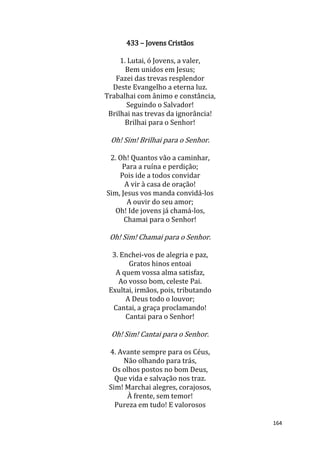 164
433 – Jovens Cristãos
1. Lutai, ó Jovens, a valer,
Bem unidos em Jesus;
Fazei das trevas resplendor
Deste Evangelho a eterna luz.
Trabalhai com ânimo e constância,
Seguindo o Salvador!
Brilhai nas trevas da ignorância!
Brilhai para o Senhor!
Oh! Sim! Brilhai para o Senhor.
2. Oh! Quantos vão a caminhar,
Para a ruína e perdição;
Pois ide a todos convidar
A vir à casa de oração!
Sim, Jesus vos manda convidá-los
A ouvir do seu amor;
Oh! Ide jovens já chamá-los,
Chamai para o Senhor!
Oh! Sim! Chamai para o Senhor.
3. Enchei-vos de alegria e paz,
Gratos hinos entoai
A quem vossa alma satisfaz,
Ao vosso bom, celeste Pai.
Exultai, irmãos, pois, tributando
A Deus todo o louvor;
Cantai, a graça proclamando!
Cantai para o Senhor!
Oh! Sim! Cantai para o Senhor.
4. Avante sempre para os Céus,
Não olhando para trás,
Os olhos postos no bom Deus,
Que vida e salvação nos traz.
Sim! Marchai alegres, corajosos,
À frente, sem temor!
Pureza em tudo! E valorosos
 