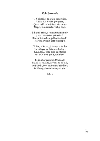 166
435 – Juventude
1. Mocidade, da Igreja esperança,
Alça a voz juvenil por Jesus,
Que a milícia de Cristo não cansa
Na peleja, a marchar sob a Cruz.
2. Ergue altiva, a Jesus proclamando,
Juventude, o teu grito de fé.
Bem unida, o Evangelho exaltando,
Marcha, avante, garbosa de pé!
3. Moços fortes, já tendes a senha
Na palavra de Cristo, o Senhor:
SALVAÇÃO para todo que tenha
Fé sincera em Jesus, Redentor!
4. Eis a hora crucial, Mocidade,
Em que o mundo, envolvido no mal,
Vem pedir, com suprema ansiedade,
Do Evangelho a mensagem real.
E. S. L.
 