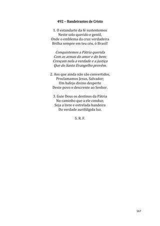 167
492 – Bandeirantes de Cristo
1. O estandarte da fé sustentemos
Neste solo querido e gentil,
Onde o emblema da cruz verdadeira
Brilha sempre em teu céu, ó Brasil!
Conquistemos a Pátria querida
Com as armas do amor e do bem;
Cresçam nela a verdade e a justiça
Que do Santo Evangelho provêm.
2. Aos que ainda não são convertidos,
Proclamamos Jesus, Salvador;
Um bafejo divino desperte
Deste povo o descrente ao Senhor.
3. Guie Deus os destinos da Pátria
No caminho que a ele conduz;
Seja a livre e estrelada bandeira
Da verdade aurifúlgida luz.
S. R. F.
 